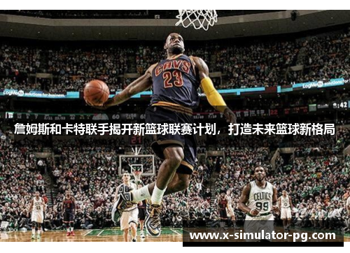 詹姆斯和卡特联手揭开新篮球联赛计划，打造未来篮球新格局