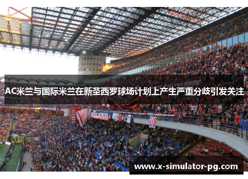 AC米兰与国际米兰在新圣西罗球场计划上产生严重分歧引发关注