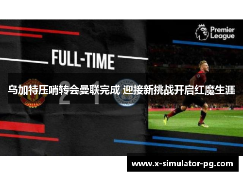 乌加特压哨转会曼联完成 迎接新挑战开启红魔生涯 乌加特压哨转会曼联完成 迎接新挑战开启红魔生涯