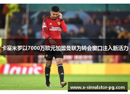 卡塞米罗以7000万欧元加盟曼联为转会窗口注入新活力 卡塞米罗以7000万欧元加盟曼联为转会窗口注入新活力