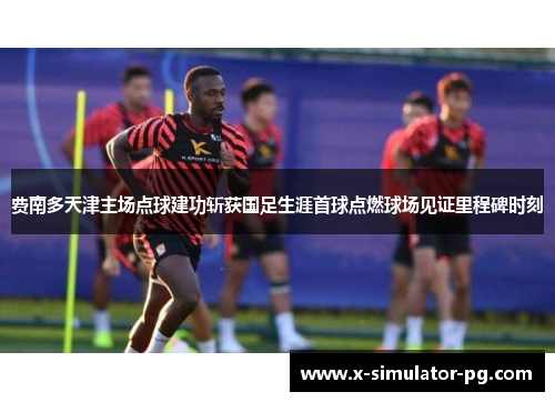 费南多天津主场点球建功斩获国足生涯首球点燃球场见证里程碑时刻 费南多天津主场点球建功斩获国足生涯首球点燃球场见证里程碑时刻